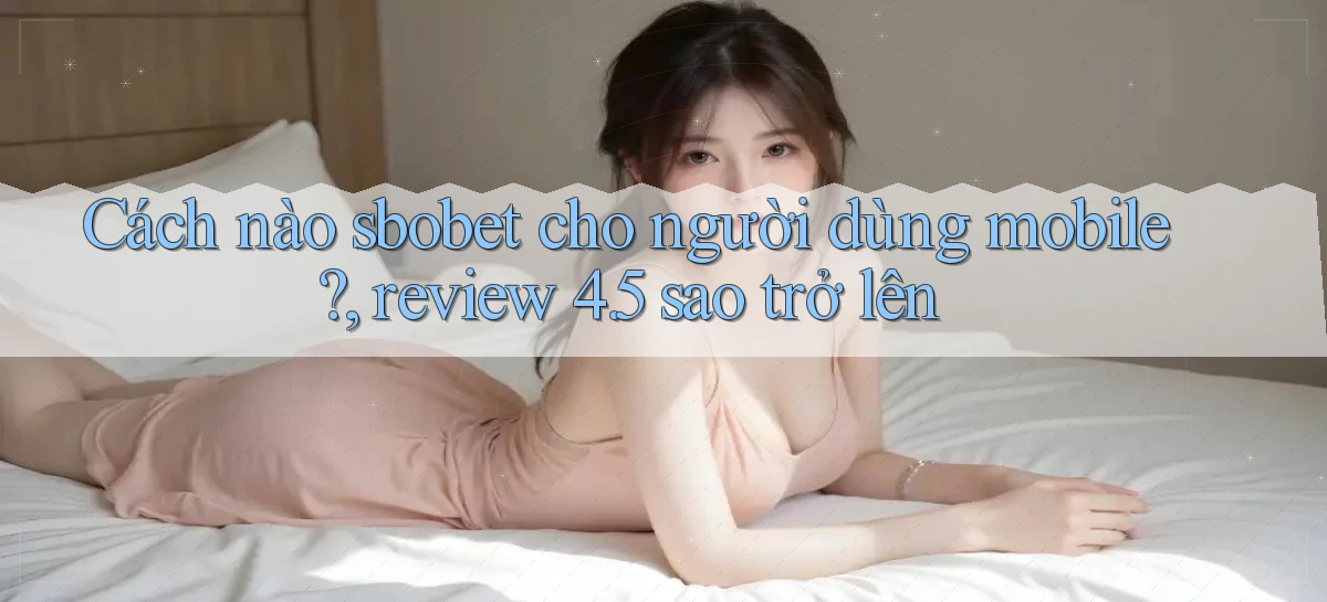 Cách nào sbobet cho người dùng mobile, review 4.5 sao trở lên