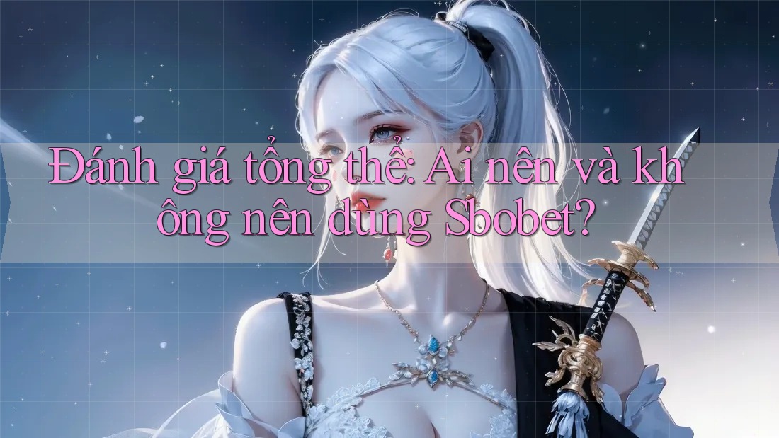 Đánh giá tổng thể: Ai nên và không nên dùng Sbobet?