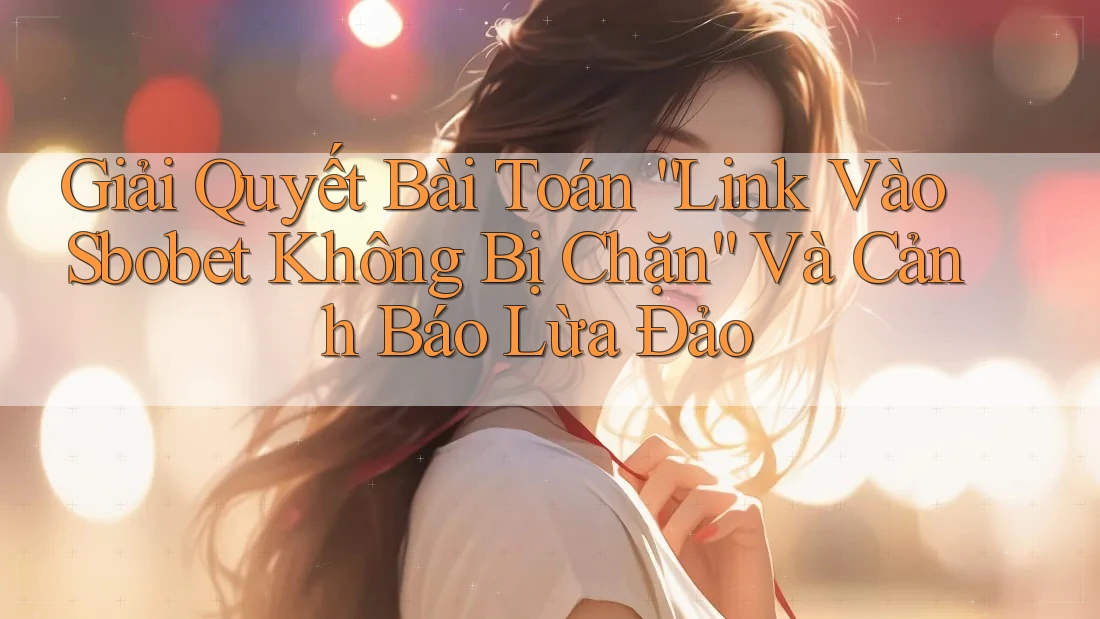 Giải Quyết Bài Toán “Link Vào Sbobet Không Bị Chặn” Và Cảnh Báo Lừa Đảo