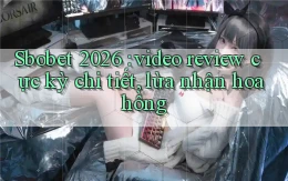 Sbobet 2026 video review cực kỳ chi tiết, lừa nhận hoa hồng