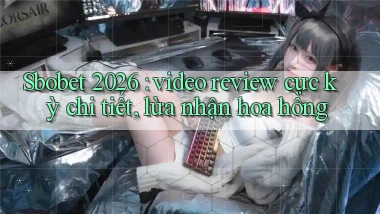 Sbobet 2026 video review cực kỳ chi tiết, lừa nhận hoa hồng