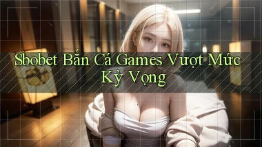 sbobet  bắn cá games vượt mức kỳ vọng