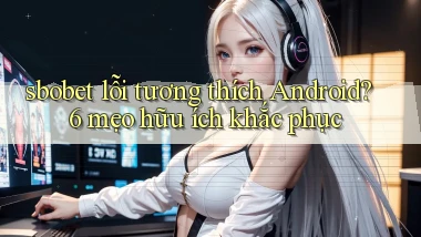 sbobet lỗi tương thích Android 6 mẹo hữu ích khắc phục