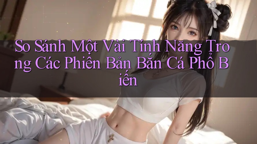 So Sánh Một Vài Tính Năng Trong Các Phiên Bản Bắn Cá Phổ Biến