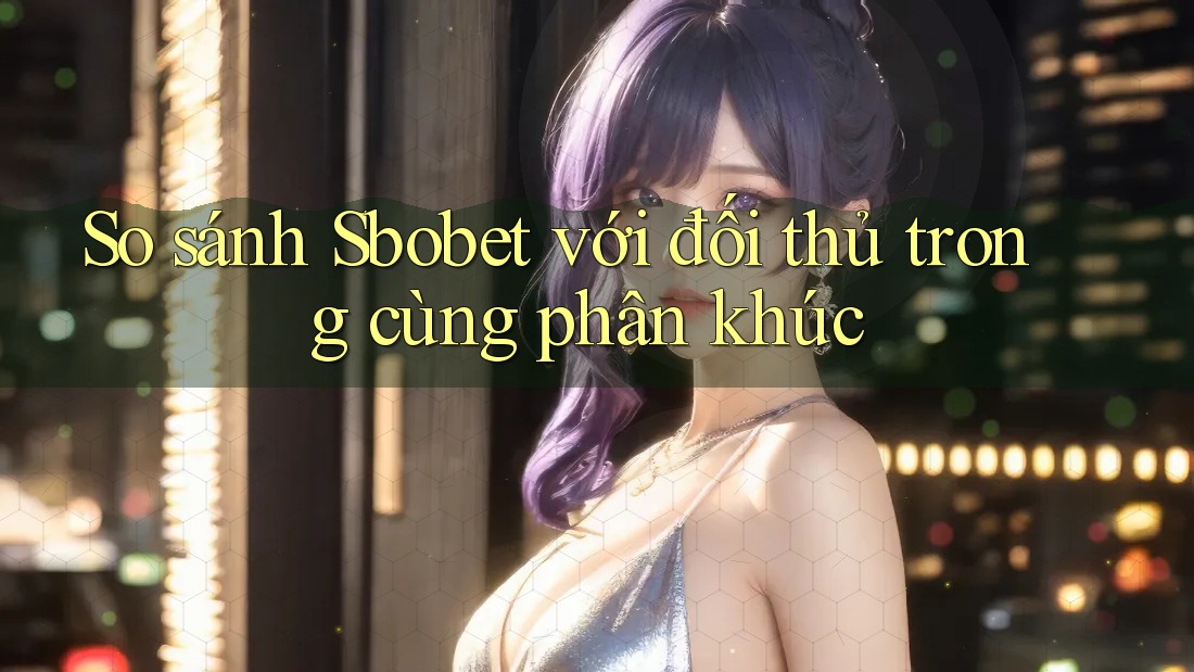 So sánh Sbobet với đối thủ trong cùng phân khúc