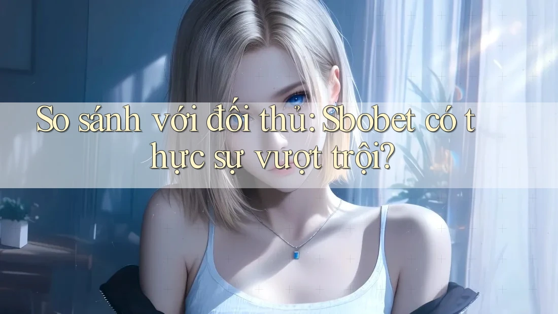 So sánh với đối thủ: Sbobet có thực sự vượt trội?