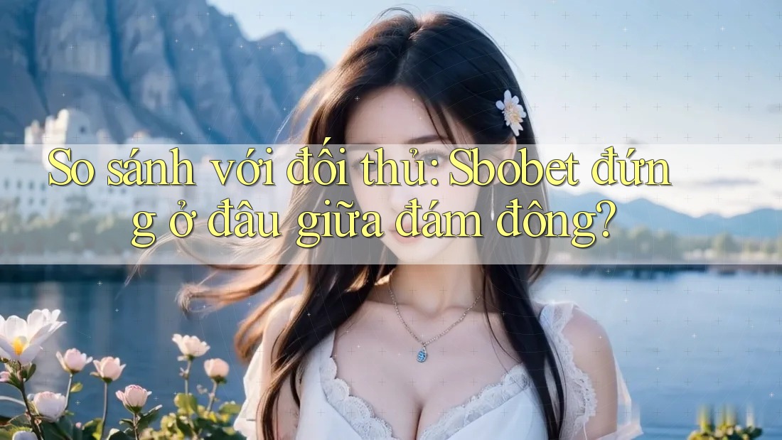 So sánh với đối thủ: Sbobet đứng ở đâu giữa đám đông?