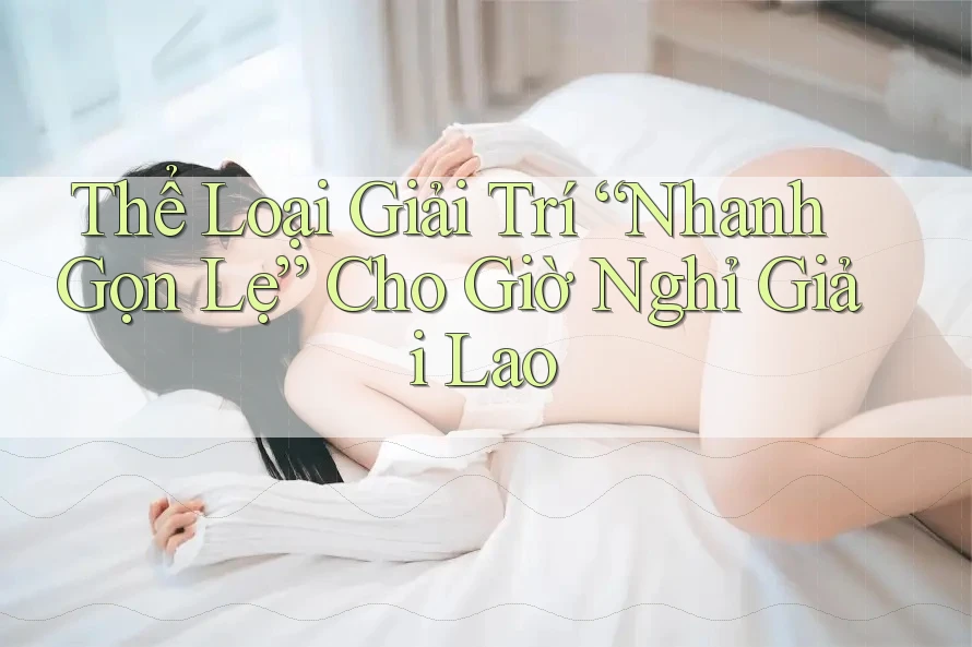 Thể Loại Giải Trí “Nhanh Gọn Lẹ” Cho Giờ Nghỉ Giải Lao