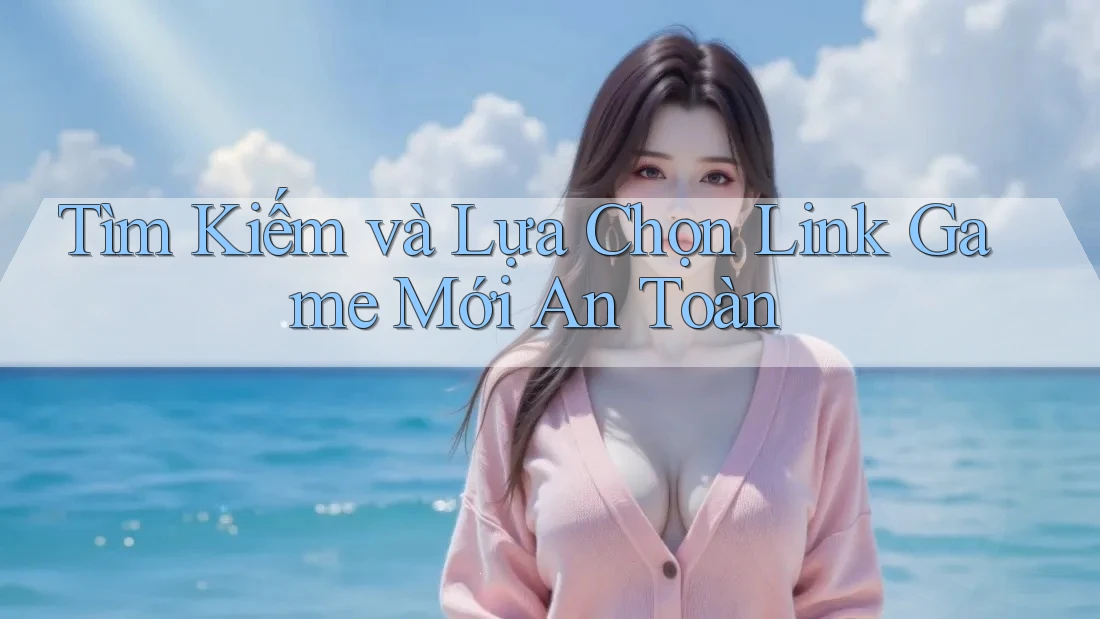 Tìm Kiếm và Lựa Chọn Link Game Mới An Toàn