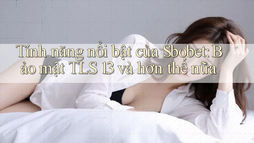 Tính năng nổi bật của Sbobet: Bảo mật TLS 1. 3 và hơn thế nữa