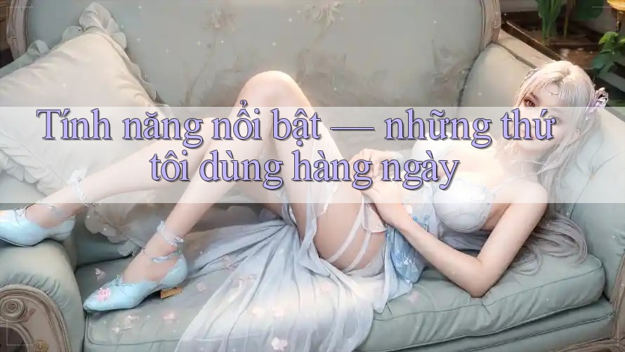 Tính năng nổi bật — những thứ tôi dùng hàng ngày