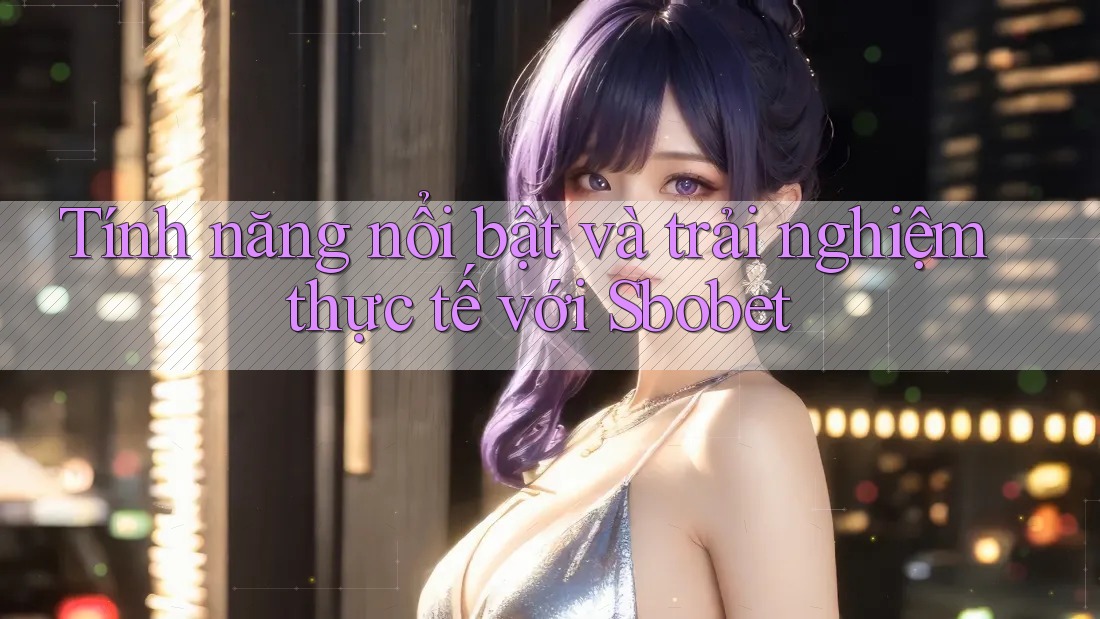 Tính năng nổi bật và trải nghiệm thực tế với Sbobet
