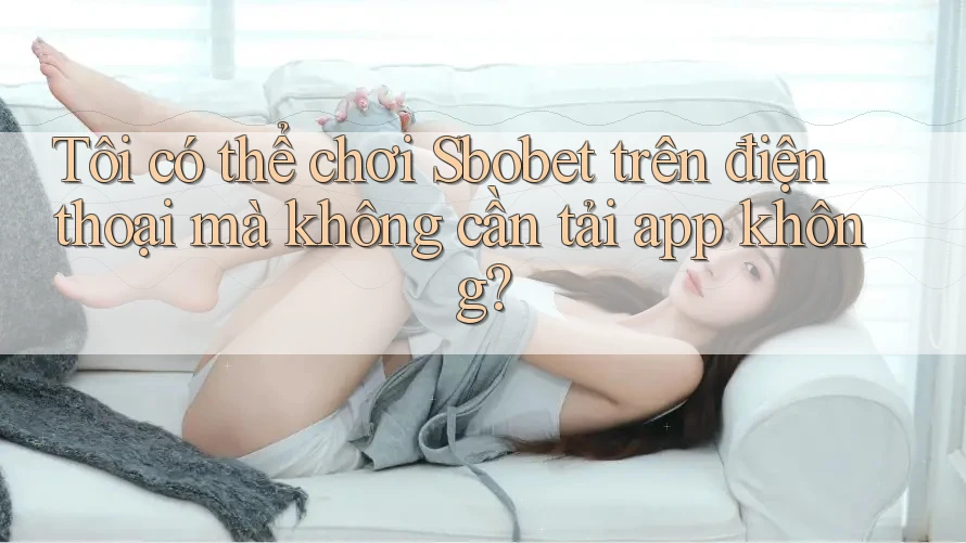 Tôi có thể chơi Sbobet trên điện thoại mà không cần tải app không?