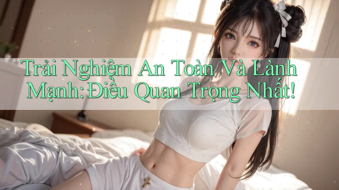 Trải Nghiệm An Toàn Và Lành Mạnh: Điều Quan Trọng Nhất