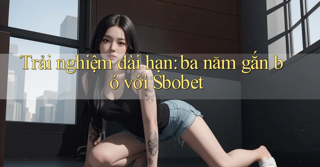 Trải nghiệm dài hạn: ba năm gắn bó với Sbobet