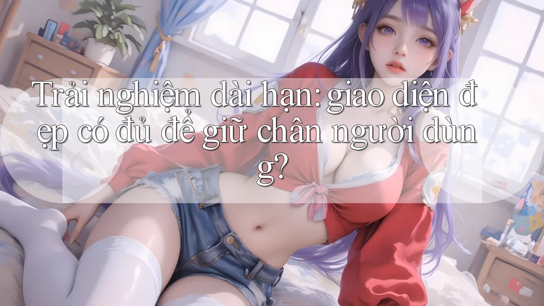 Trải nghiệm dài hạn: giao diện đẹp có đủ để giữ chân người dùng?