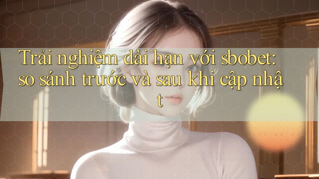 Trải nghiệm dài hạn với sbobet: so sánh trước và sau khi cập nhật