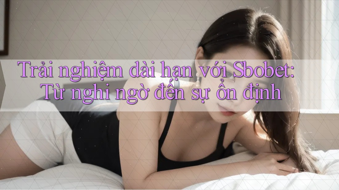 Trải nghiệm dài hạn với Sbobet: Từ nghi ngờ đến sự ổn định