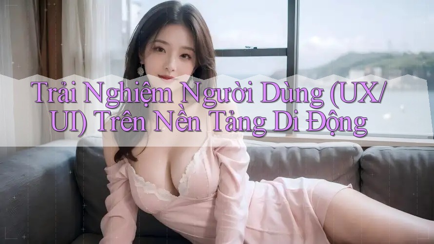 Trải Nghiệm Người Dùng (UX/UI) Trên Nền Tảng Di Động