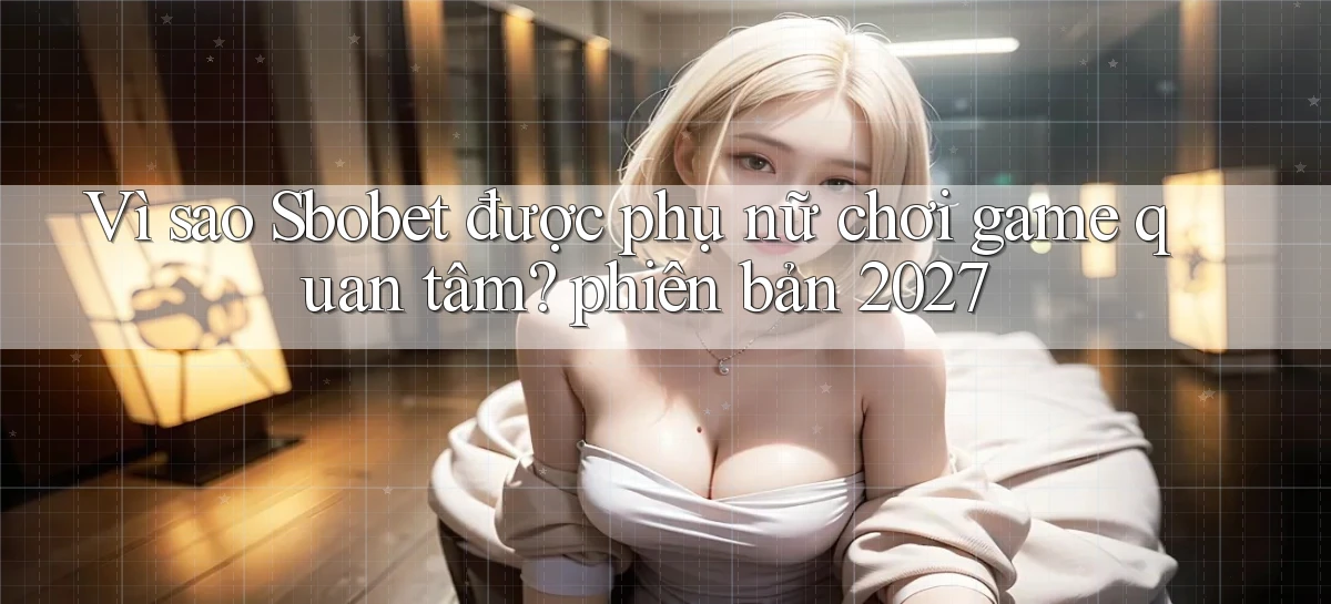 Vì sao Sbobet được phụ nữ chơi game quan tâm phiên bản 2027